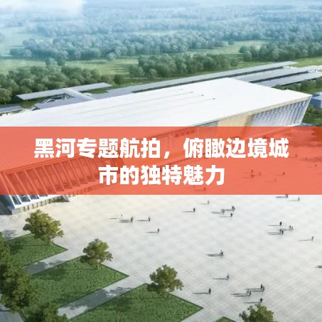黑河專題航拍，俯瞰邊境城市的獨特魅力