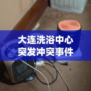 大連洗浴中心突發沖突事件,意外暴力震驚全城