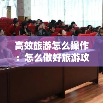 高效旅游怎么操作:怎么做好旅游攻略