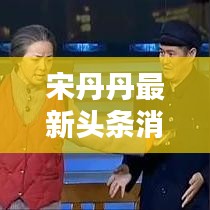 宋丹丹最新頭條消息曝光,不容錯(cuò)過(guò)!
