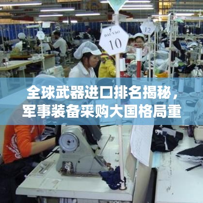 全球武器進口排名揭秘,軍事裝備采購大國格局重磅揭曉!