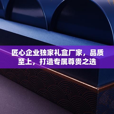 匠心企業(yè)獨(dú)家禮盒廠家,品質(zhì)至上,打造專屬尊貴之選