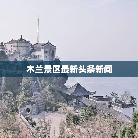 木蘭景區最新頭條新聞